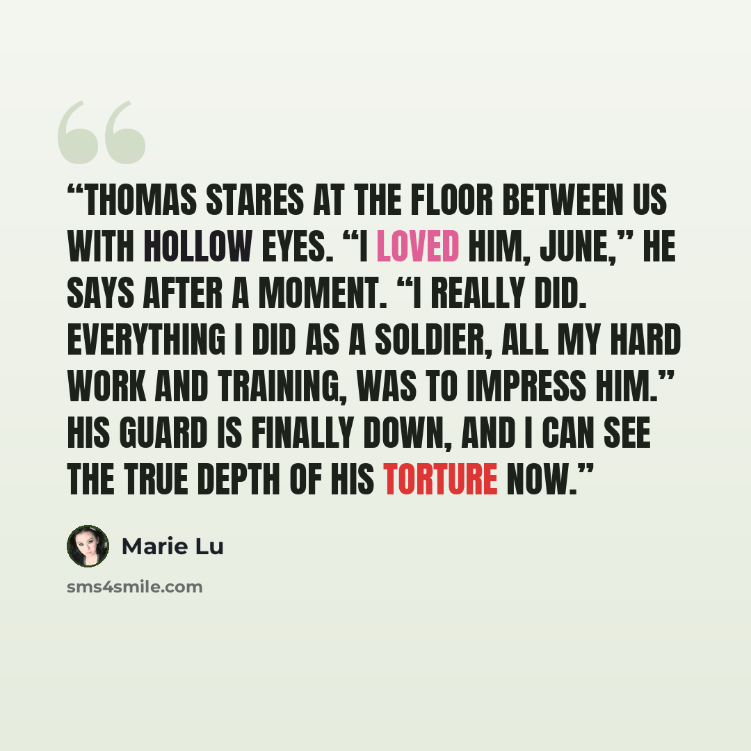 “Thomas stares at the floor between us with hollow eyes. “I loved him, June,” he says after a moment. “I really did. Everything I did as a soldier, all my hard work and training, was to impress him.” His guard is finally down, and I can see the true depth of his torture now.” quote by Marie Lu
