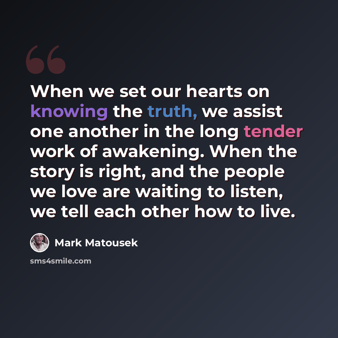 “When we set our hearts on knowing the truth, we assist one another in the long tender work of awakening. When the story is right, and the people we love are waiting to listen, we tell each other how to live.” quote by Mark Matousek