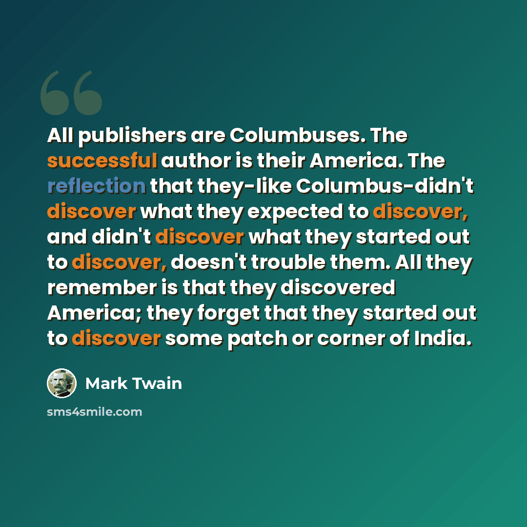 “All publishers are Columbuses. The successful author is their America. The reflection that they-like Columbus-didn't discover what they expected to discover, and didn't discover what they started out to discover, doesn't trouble them. All they remember is that they discovered America; they forget…” quote by Mark Twain