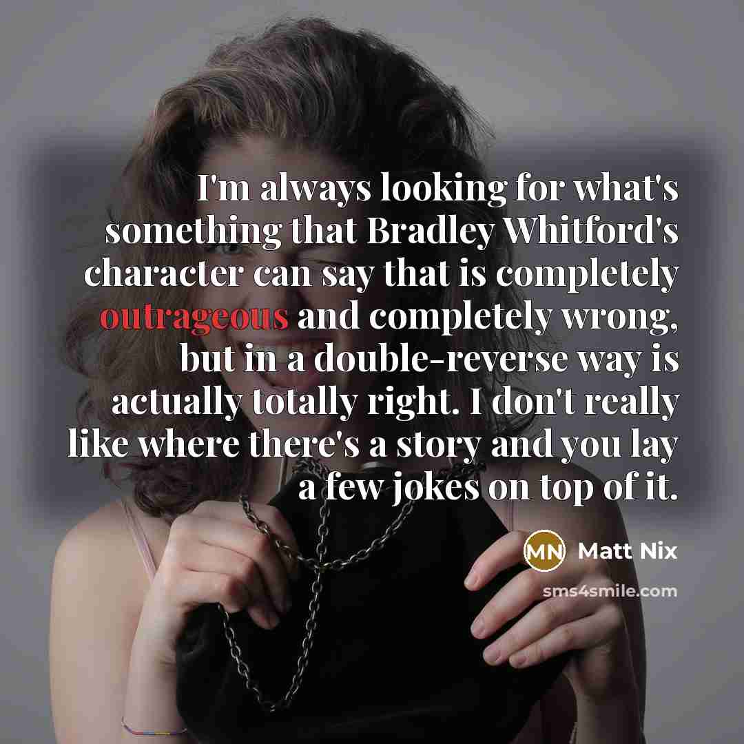“I'm always looking for what's something that Bradley Whitford's character can say that is completely outrageous and completely wrong, but in a double-reverse way is actually totally right. I don't really like where there's a story and you lay a few jokes on top of it.” quote by Matt Nix