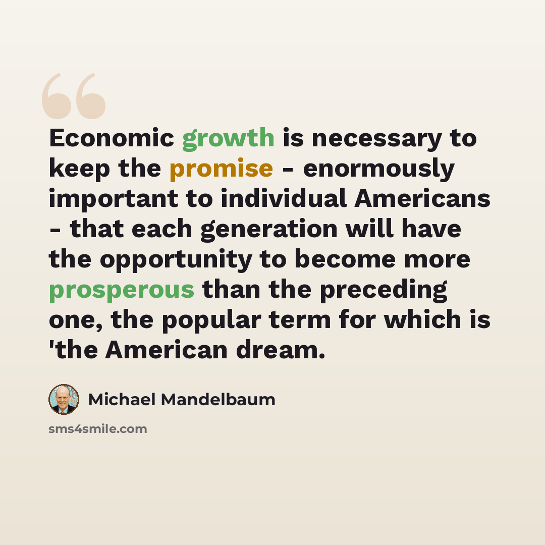 “Economic growth is necessary to keep the promise - enormously important to individual Americans - that each generation will have the opportunity to become more prosperous than the preceding one, the popular term for which is 'the American dream.” quote by Michael Mandelbaum