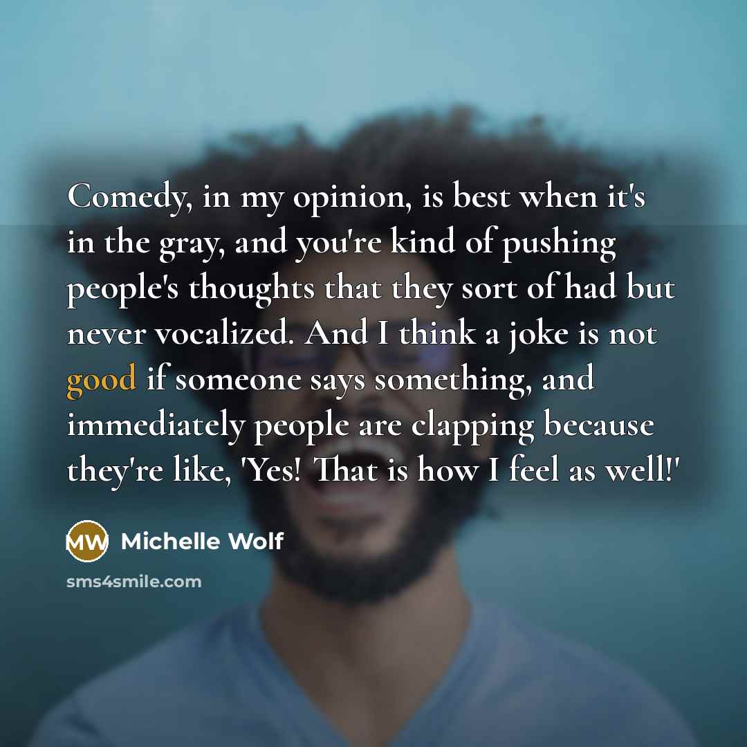 “Comedy, in my opinion, is best when it's in the gray, and you're kind of pushing people's thoughts that they sort of had but never vocalized. And I think a joke is not good if someone says something, and immediately people are clapping because they're like, 'Yes! That is how I feel as well!'” quote by Michelle Wolf