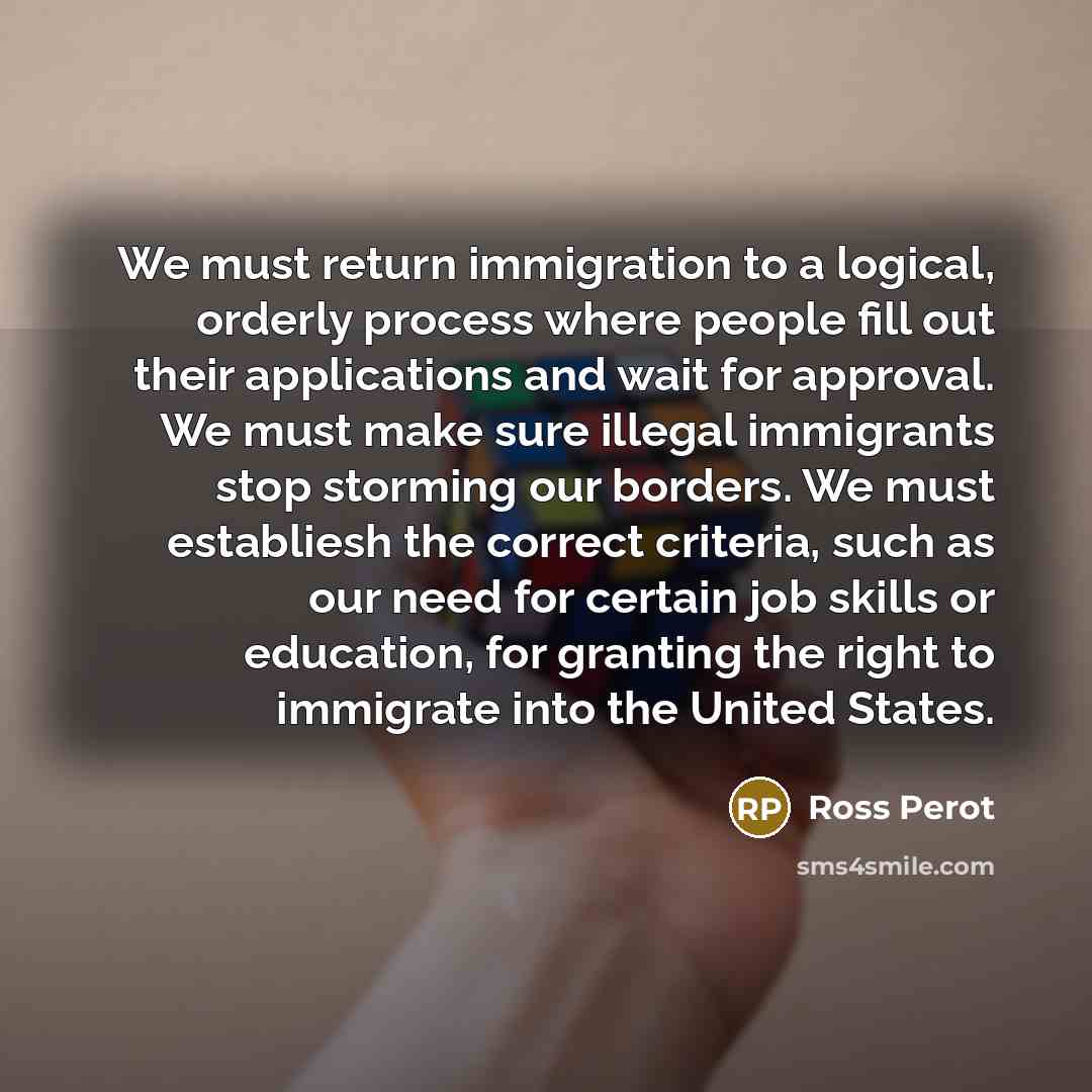 “We must return immigration to a logical, orderly process where people fill out their applications and wait for approval. We must make sure illegal immigrants stop storming our borders. We must establiesh the correct criteria, such as our need for certain job skills or education, for granting the…” quote by Ross Perot
