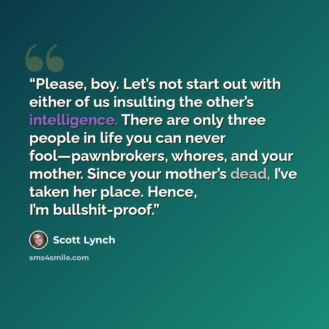 “Please, boy. Let’s not start out with either of us insulting the other’s intelligence. There are only three people in life you can never fool—pawnbrokers, whores, and your mother. Since your mother’s dead, I’ve taken her place. Hence, I’m bullshit-proof.” quote by Scott Lynch