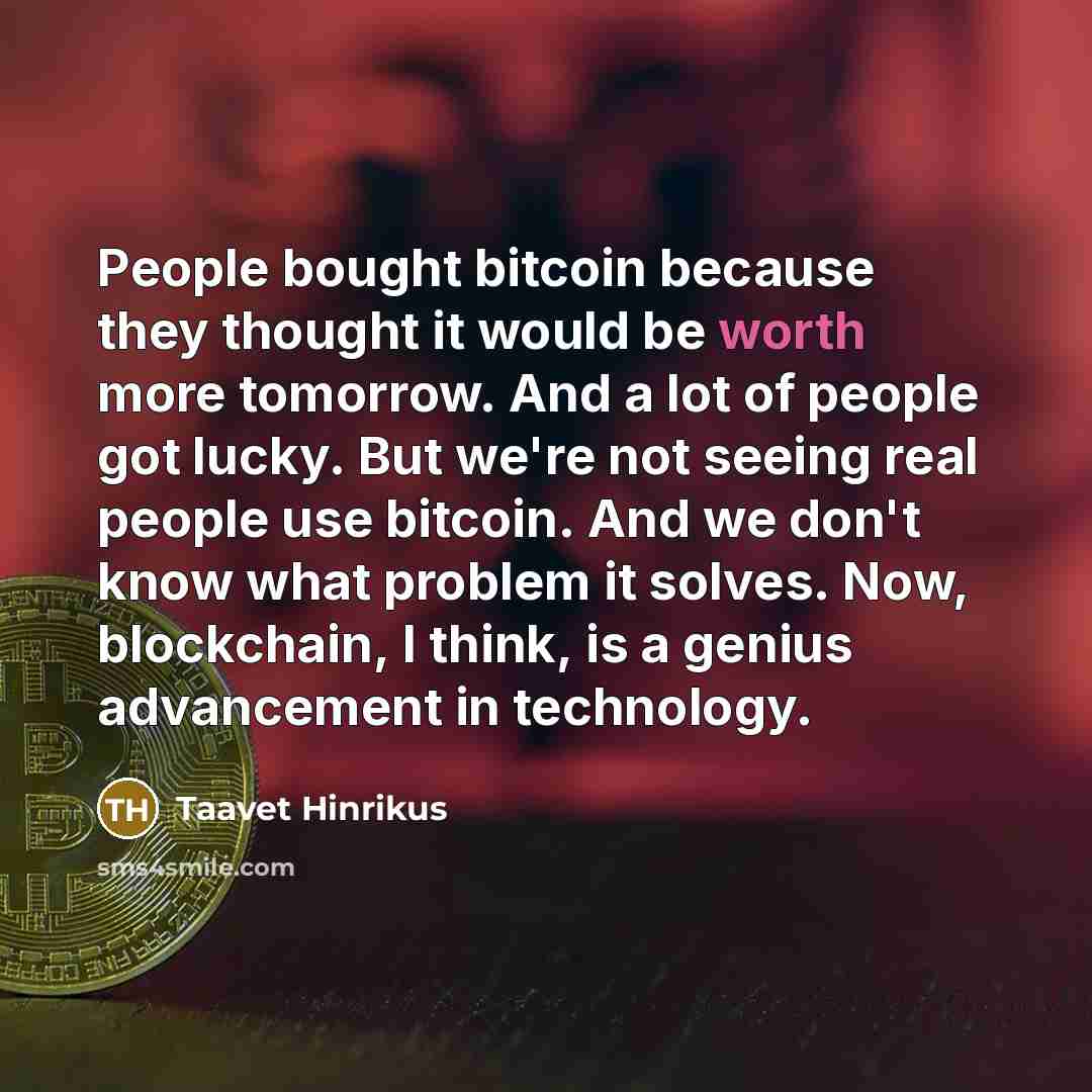 “People bought bitcoin because they thought it would be worth more tomorrow. And a lot of people got lucky. But we're not seeing real people use bitcoin. And we don't know what problem it solves. Now, blockchain, I think, is a genius advancement in technology.” quote by Taavet Hinrikus