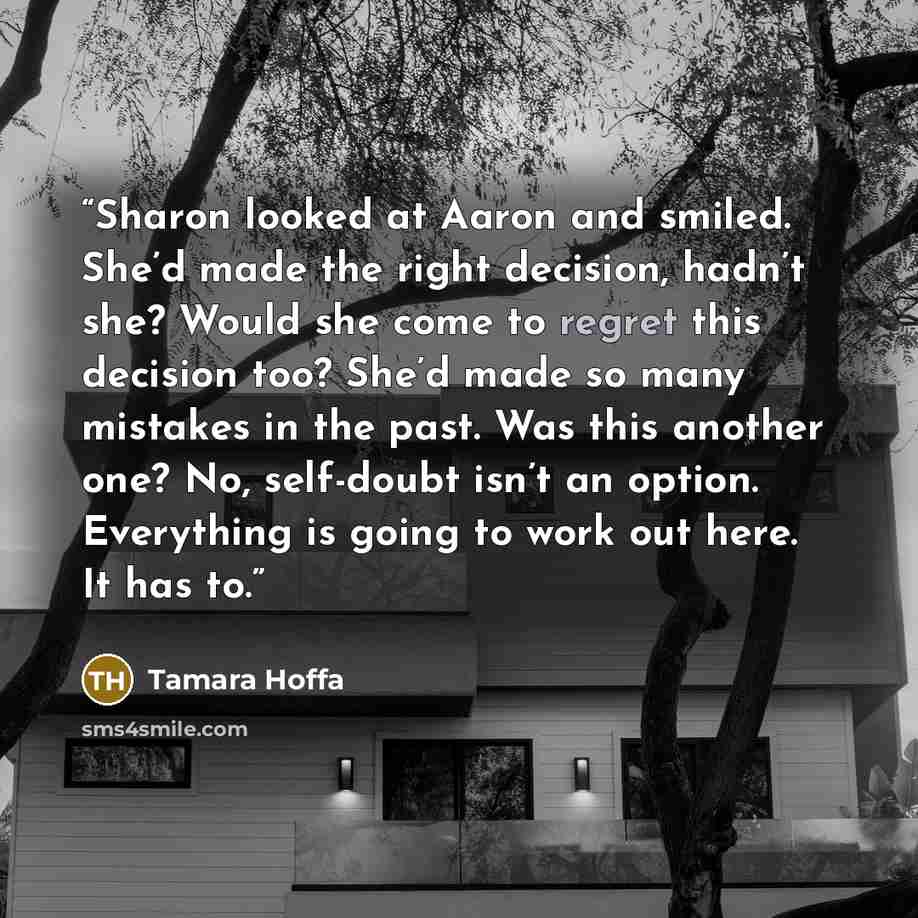 “Sharon looked at Aaron and smiled. She’d made the right decision, hadn’t she? Would she come to regret this decision too? She’d made so many mistakes in the past. Was this another one? No, self-doubt isn’t an option. Everything is going to work out here. It has to.” quote by Tamara Hoffa