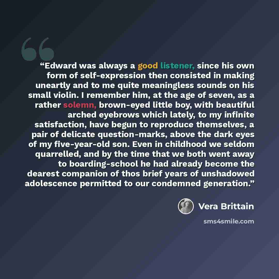 “Edward was always a good listener, since his own form of self-expression then consisted in making uneartly and to me quite meaningless sounds on his small violin. I remember him, at the age of seven, as a rather solemn, brown-eyed little boy, with beautiful arched eyebrows which lately, to my…” quote by Vera Brittain