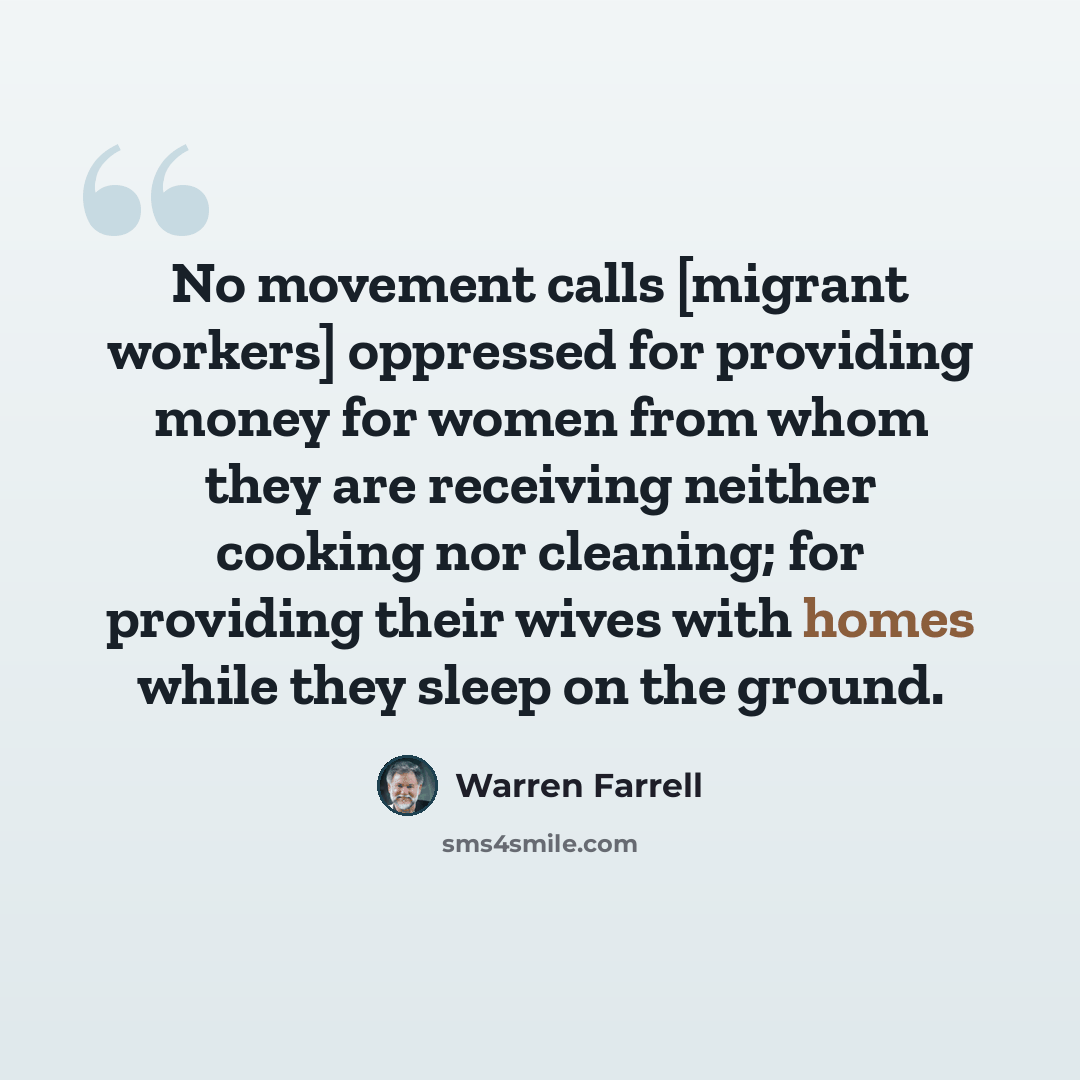 “No movement calls [migrant workers] oppressed for providing money for women from whom they are receiving neither cooking nor cleaning; for providing their wives with homes while they sleep on the ground.” quote by Warren Farrell