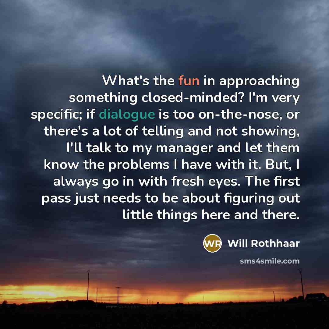 “What's the fun in approaching something closed-minded? I'm very specific; if dialogue is too on-the-nose, or there's a lot of telling and not showing, I'll talk to my manager and let them know the problems I have with it. But, I always go in with fresh eyes. The first pass just needs to be about…” quote by Will Rothhaar