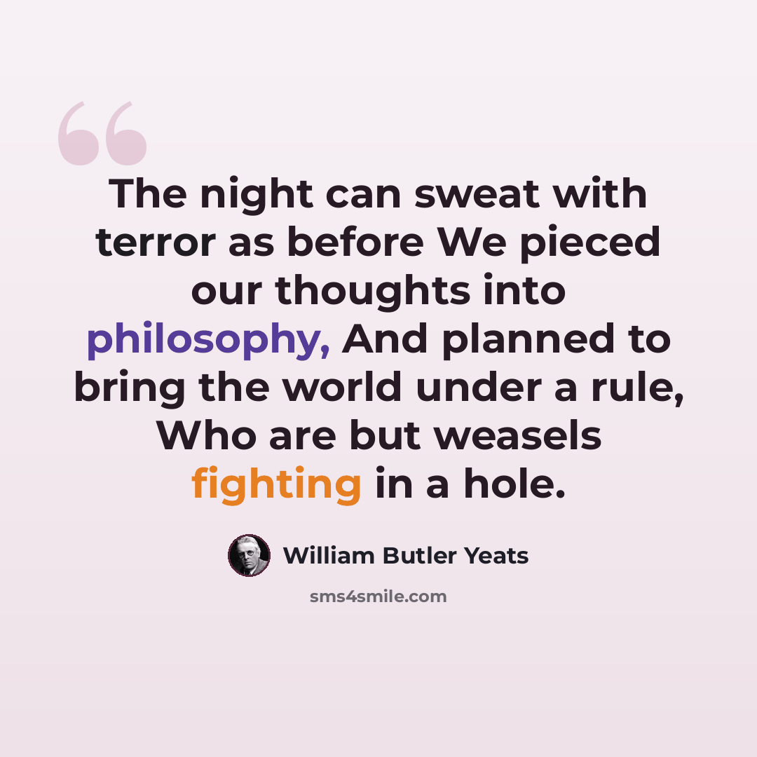 “The night can sweat with terror as before We pieced our thoughts into philosophy, And planned to bring the world under a rule, Who are but weasels fighting in a hole.” quote by William Butler Yeats