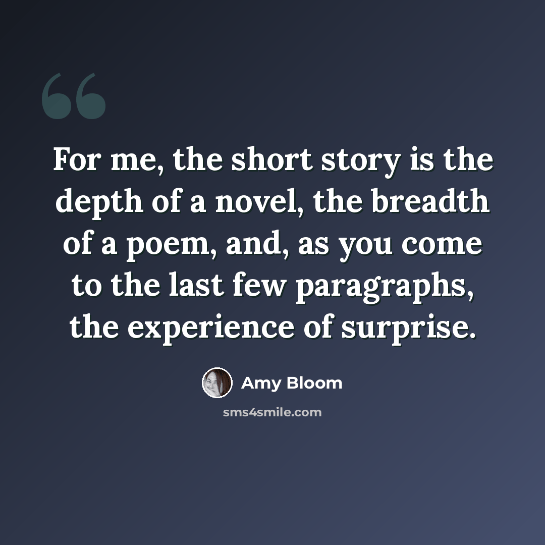 “For me, the short story is the depth of a novel, the breadth of a poem, and, as you come to the last few paragraphs, the experience of surprise.” quote by Amy Bloom
