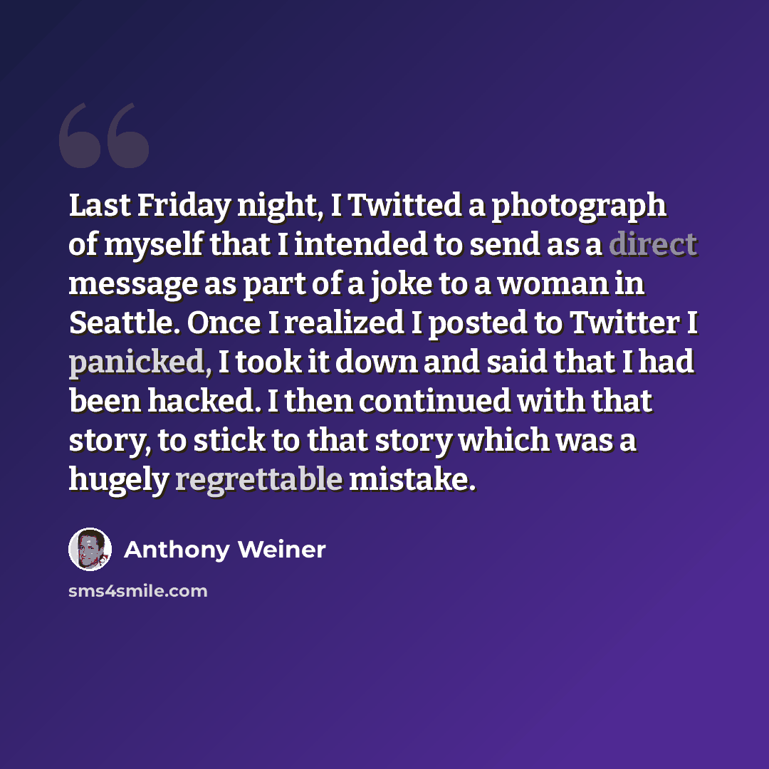 “Last Friday night, I Twitted a photograph of myself that I intended to send as a direct message as part of a joke to a woman in Seattle. Once I realized I posted to Twitter I panicked, I took it down and said that I had been hacked. I then continued with that story, to stick to that story which…” quote by Anthony Weiner