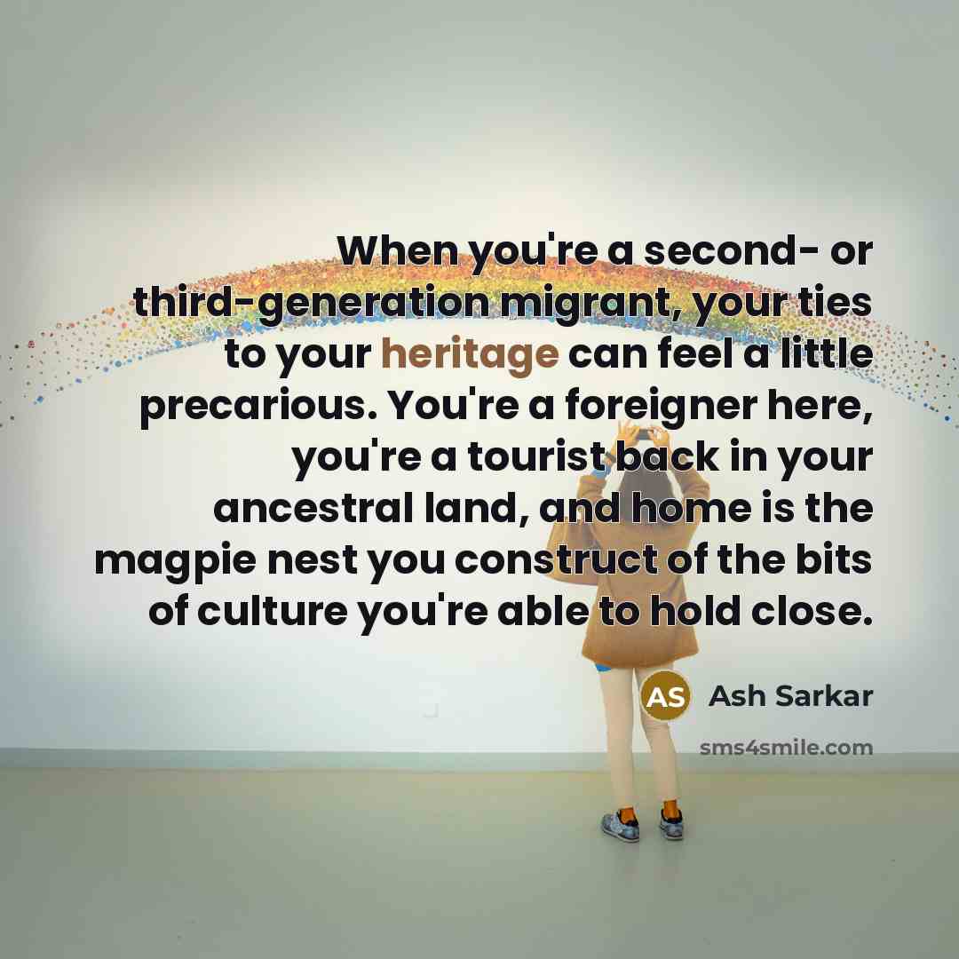 “When you're a second- or third-generation migrant, your ties to your heritage can feel a little precarious. You're a foreigner here, you're a tourist back in your ancestral land, and home is the magpie nest you construct of the bits of culture you're able to hold close.” quote by Ash Sarkar