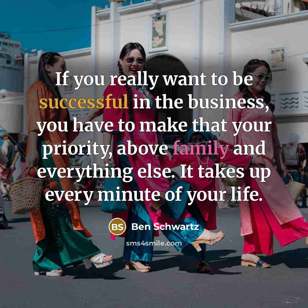 “If you really want to be successful in the business, you have to make that your priority, above family and everything else. It takes up every minute of your life.” quote by Ben Schwartz
