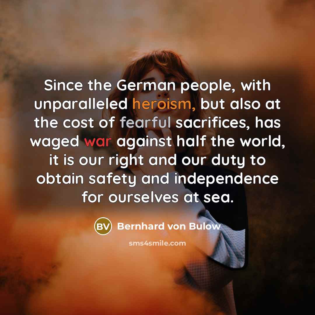 “Since the German people, with unparalleled heroism, but also at the cost of fearful sacrifices, has waged war against half the world, it is our right and our duty to obtain safety and independence for ourselves at sea.” quote by Bernhard von Bulow