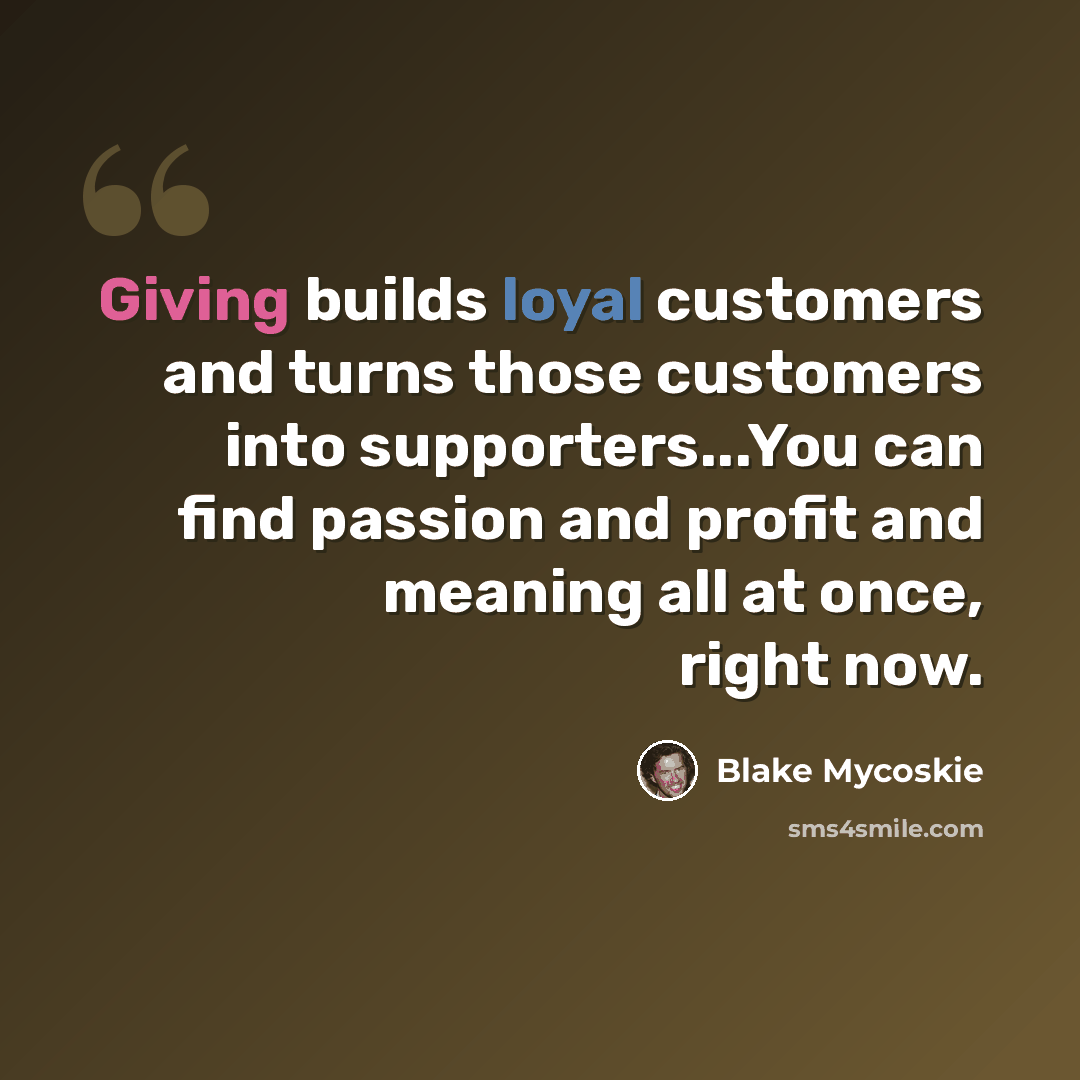 “Giving builds loyal customers and turns those customers into supporters...You can find passion and profit and meaning all at once, right now.” quote by Blake Mycoskie