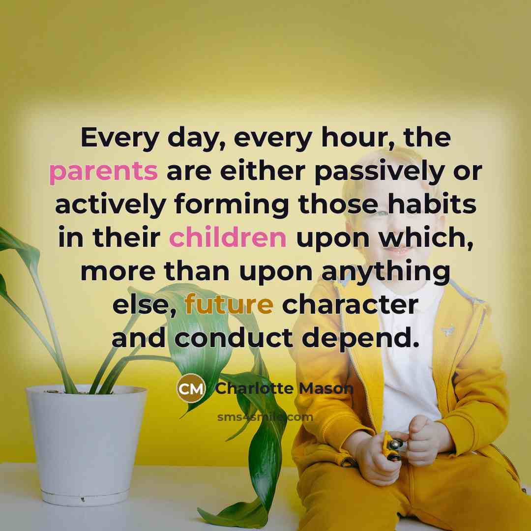 “Every day, every hour, the parents are either passively or actively forming those habits in their children upon which, more than upon anything else, future character and conduct depend.” quote by Charlotte Mason