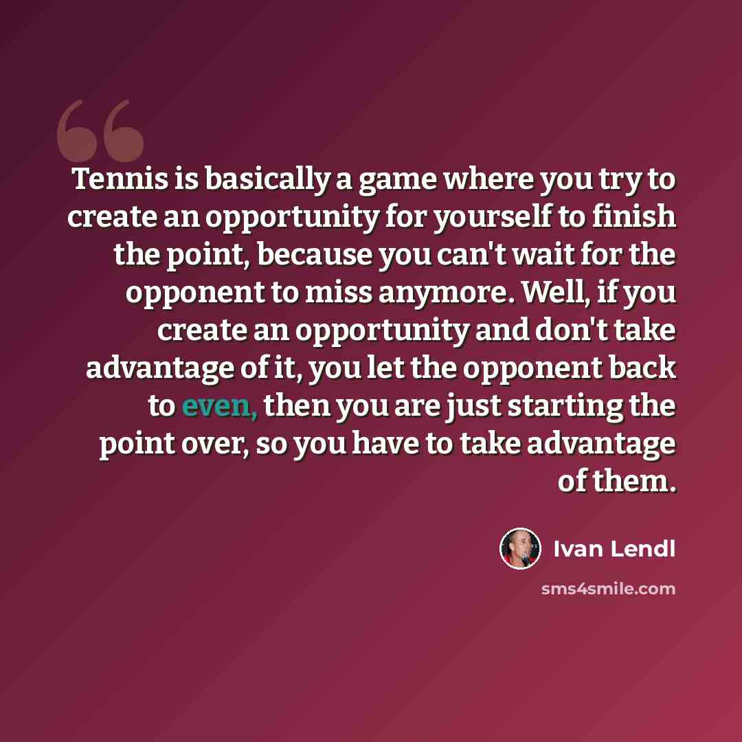 “Tennis is basically a game where you try to create an opportunity for yourself to finish the point, because you can't wait for the opponent to miss anymore. Well, if you create an opportunity and don't take advantage of it, you let the opponent back to even, then you are just starting the point…” quote by Ivan Lendl