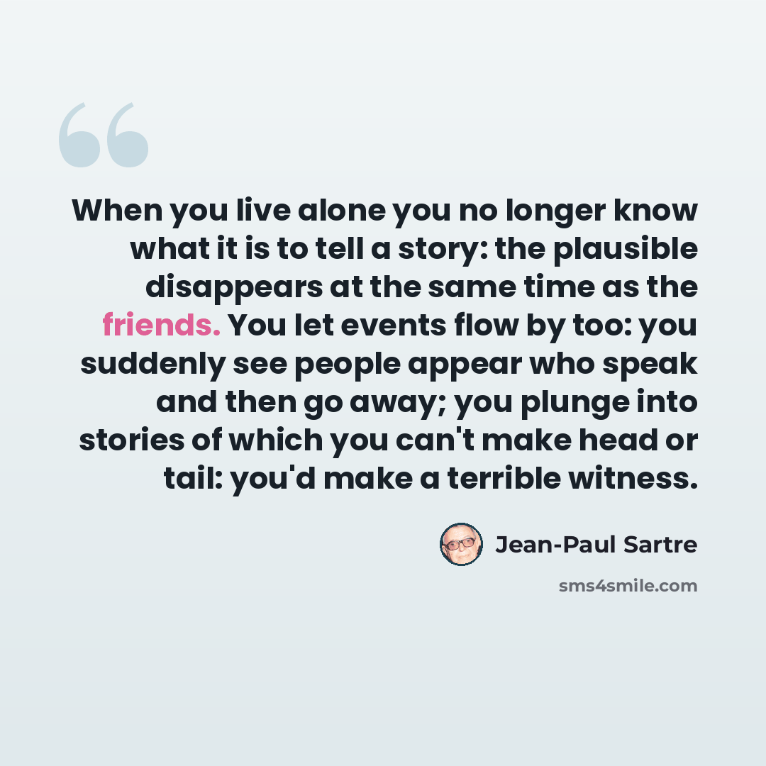 “When you live alone you no longer know what it is to tell a story: the plausible disappears at the same time as the friends. You let events flow by too: you suddenly see people appear who speak and then go away; you plunge into stories of which you can't make head or tail: you'd make a terrible…” quote by Jean-Paul Sartre