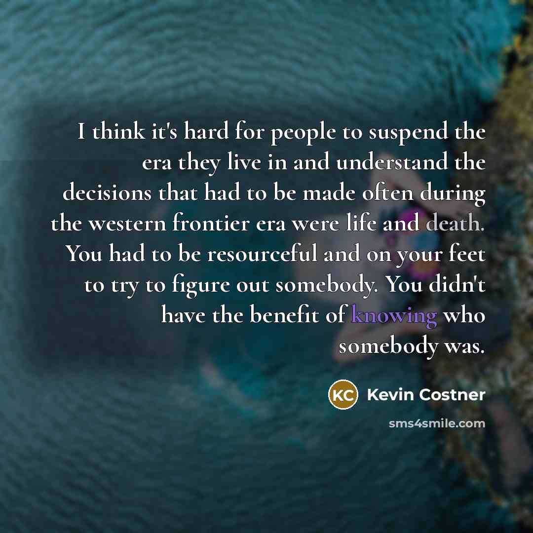“I think it's hard for people to suspend the era they live in and understand the decisions that had to be made often during the western frontier era were life and death. You had to be resourceful and on your feet to try to figure out somebody. You didn't have the benefit of knowing who somebody was.” quote by Kevin Costner