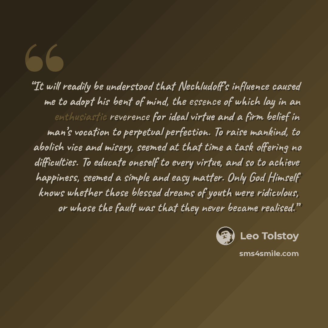 “It will readily be understood that Nechludoff’s influence caused me to adopt his bent of mind, the essence of which lay in an enthusiastic reverence for ideal virtue and a firm belief in man’s vocation to perpetual perfection. To raise mankind, to abolish vice and misery, seemed at that time a…” quote by Leo Tolstoy