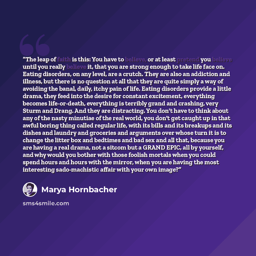 “The leap of faith is this: You have to believe, or at least pretend you believe until you really believe it, that you are strong enough to take life face on. Eating disorders, on any level, are a crutch. They are also an addiction and illness, but there is no question at all that they are quite…” quote by Marya Hornbacher