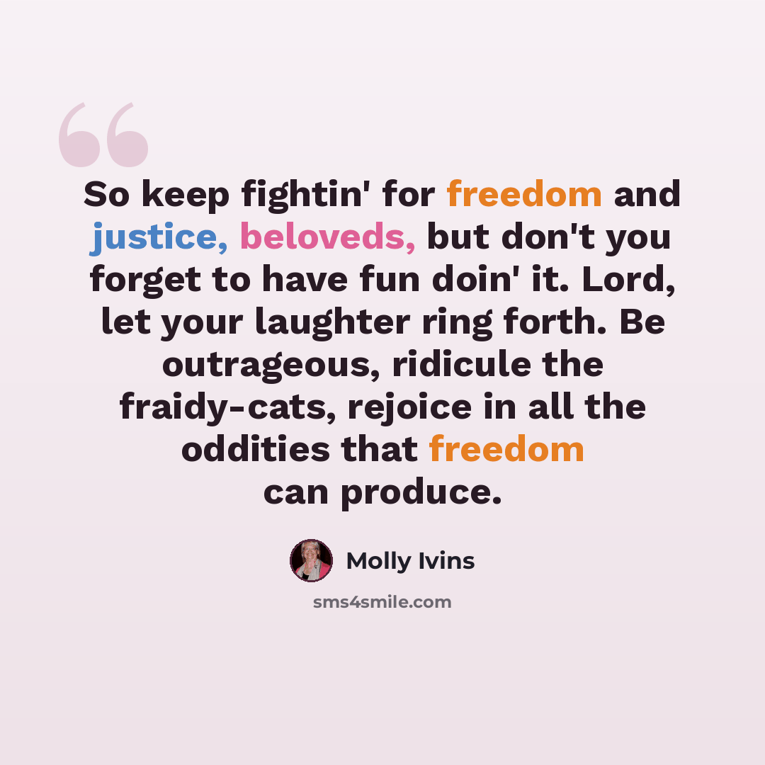 “So keep fightin' for freedom and justice, beloveds, but don't you forget to have fun doin' it. Lord, let your laughter ring forth. Be outrageous, ridicule the fraidy-cats, rejoice in all the oddities that freedom can produce.” quote by Molly Ivins