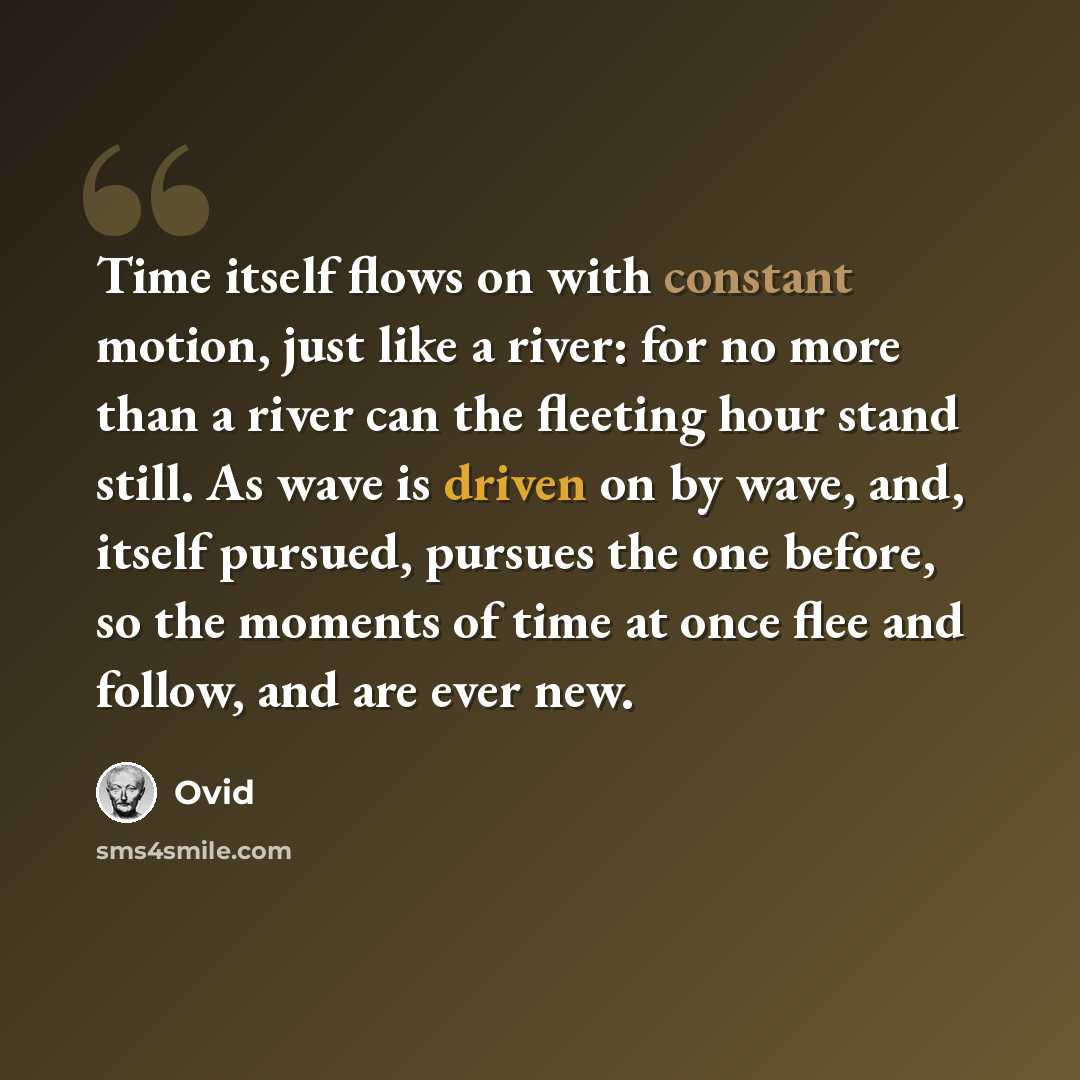 “Time itself flows on with constant motion, just like a river: for no more than a river can the fleeting hour stand still. As wave is driven on by wave, and, itself pursued, pursues the one before, so the moments of time at once flee and follow, and are ever new.” quote by Ovid