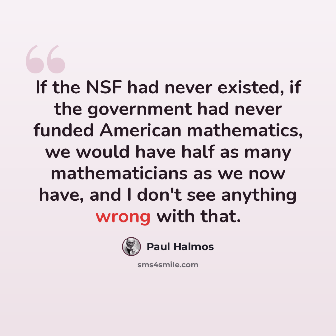 “If the NSF had never existed, if the government had never funded American mathematics, we would have half as many mathematicians as we now have, and I don't see anything wrong with that.” quote by Paul Halmos