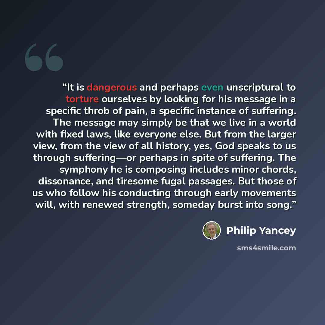 “It is dangerous and perhaps even unscriptural to torture ourselves by looking for his message in a specific throb of pain, a specific instance of suffering. The message may simply be that we live in a world with fixed laws, like everyone else. But from the larger view, from the view of all…” quote by Philip Yancey