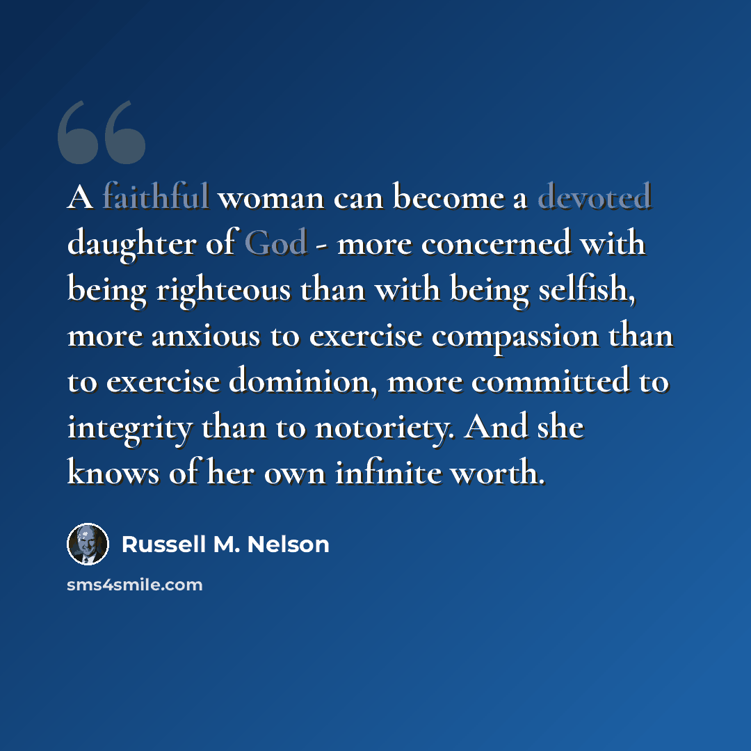 “A faithful woman can become a devoted daughter of God - more concerned with being righteous than with being selfish, more anxious to exercise compassion than to exercise dominion, more committed to integrity than to notoriety. And she knows of her own infinite worth.” quote by Russell M. Nelson