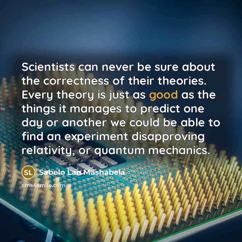“Scientists can never be sure about the correctness of their theories. Every theory is just as good as the things it manages to predict one day or another we could be able to find an experiment disapproving relativity, or quantum mechanics.” quote by Sabelo Lan Mashabela