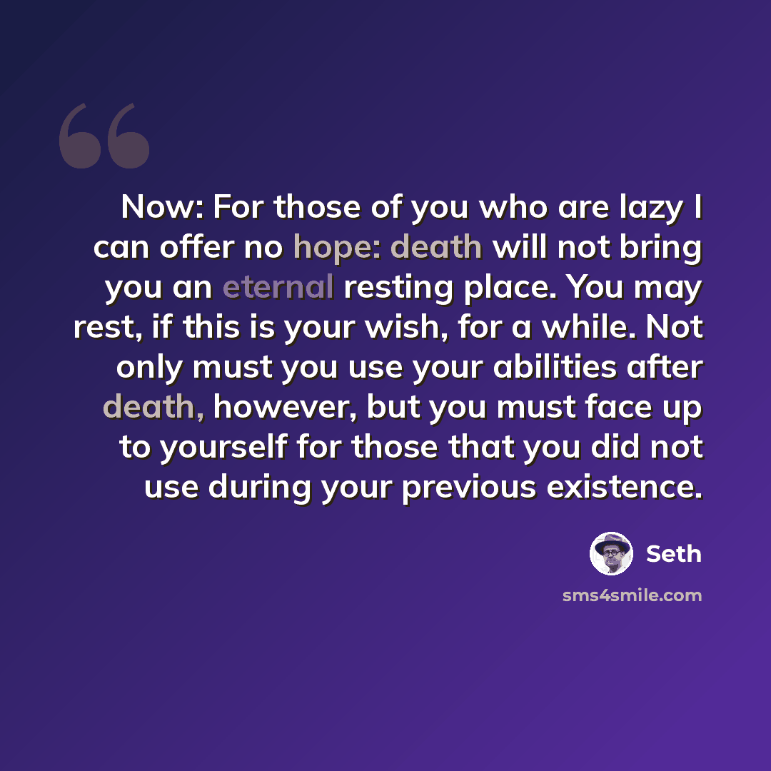 “Now: For those of you who are lazy I can offer no hope: death will not bring you an eternal resting place. You may rest, if this is your wish, for a while. Not only must you use your abilities after death, however, but you must face up to yourself for those that you did not use during your…” quote by Seth