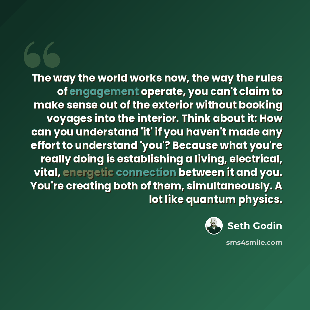 “The way the world works now, the way the rules of engagement operate, you can't claim to make sense out of the exterior without booking voyages into the interior. Think about it: How can you understand 'it' if you haven't made any effort to understand 'you'? Because what you're really doing is…” quote by Seth Godin