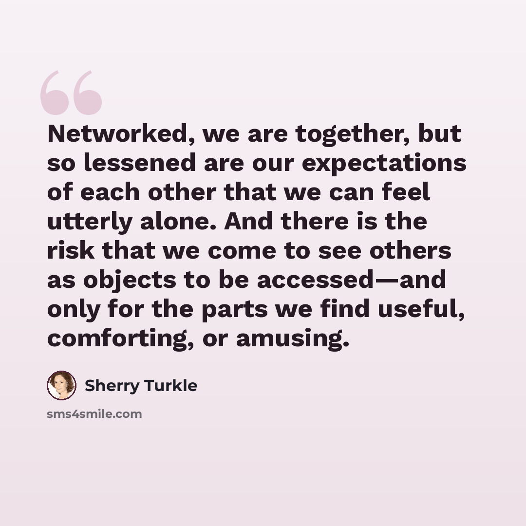 “Networked, we are together, but so lessened are our expectations of each other that we can feel utterly alone. And there is the risk that we come to see others as objects to be accessed—and only for the parts we find useful, comforting, or amusing.” quote by Sherry Turkle