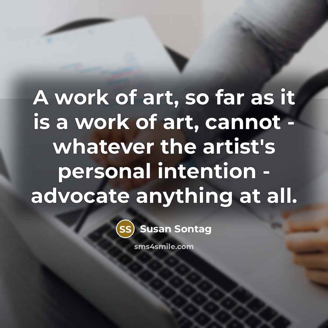 “A work of art, so far as it is a work of art, cannot - whatever the artist's personal intention - advocate anything at all.” quote by Susan Sontag