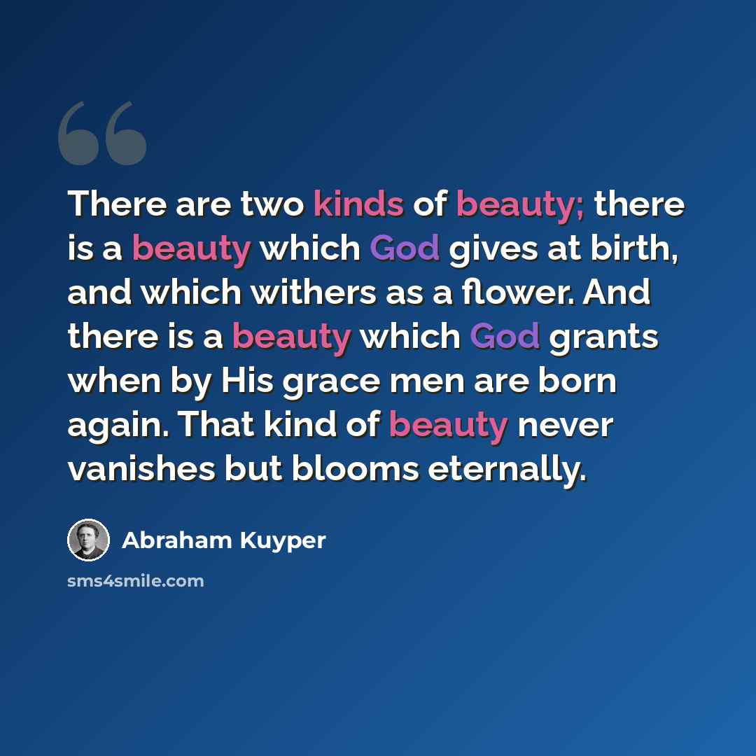 “There are two kinds of beauty; there is a beauty which God gives at birth, and which withers as a flower. And there is a beauty which God grants when by His grace men are born again. That kind of beauty never vanishes but blooms eternally.” quote by Abraham Kuyper