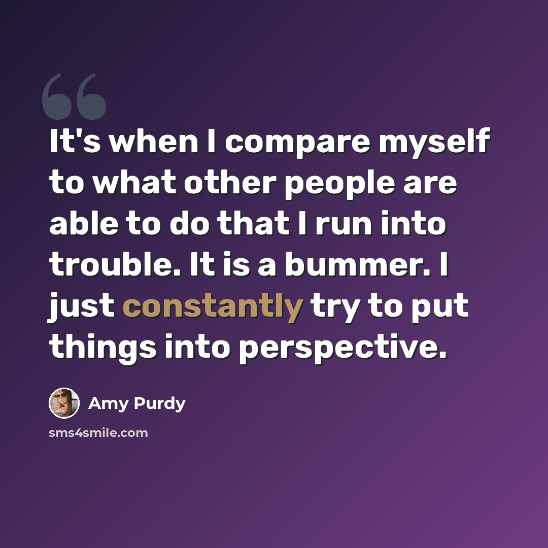 “It's when I compare myself to what other people are able to do that I run into trouble. It is a bummer. I just constantly try to put things into perspective.” quote by Amy Purdy