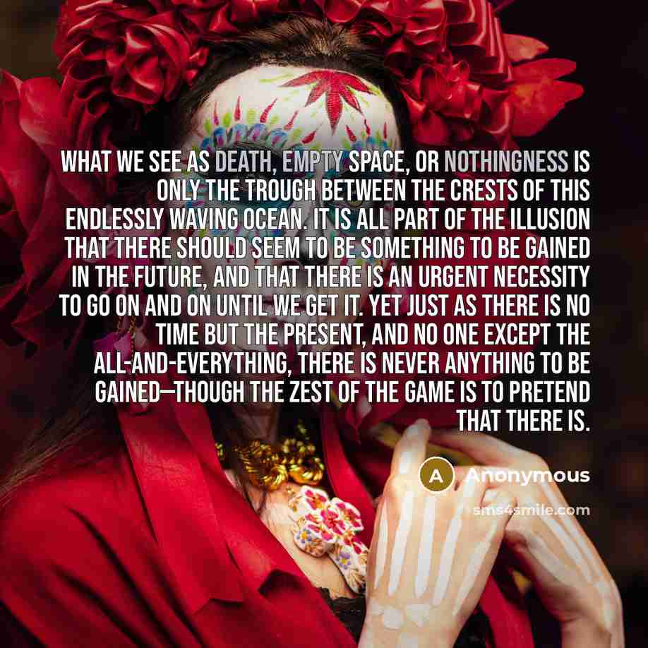 “What we see as death, empty space, or nothingness is only the trough between the crests of this endlessly waving ocean. It is all part of the illusion that there should seem to be something to be gained in the future, and that there is an urgent necessity to go on and on until we get it. Yet just…” quote by Anonymous