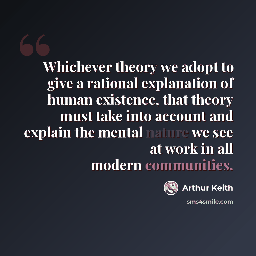 “Whichever theory we adopt to give a rational explanation of human existence, that theory must take into account and explain the mental nature we see at work in all modern communities.” quote by Arthur Keith