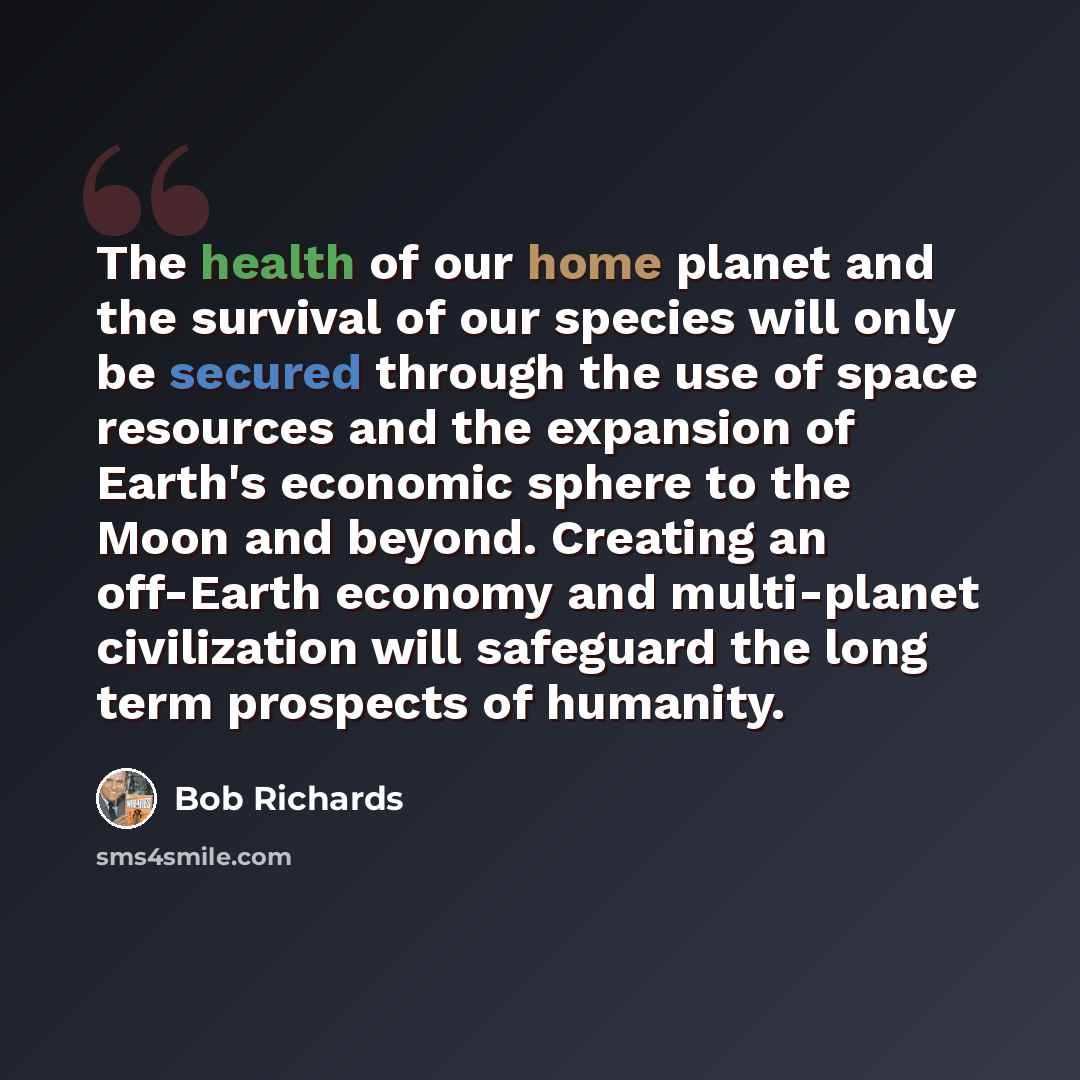 “The health of our home planet and the survival of our species will only be secured through the use of space resources and the expansion of Earth's economic sphere to the Moon and beyond. Creating an off-Earth economy and multi-planet civilization will safeguard the long term prospects of humanity.” quote by Bob Richards