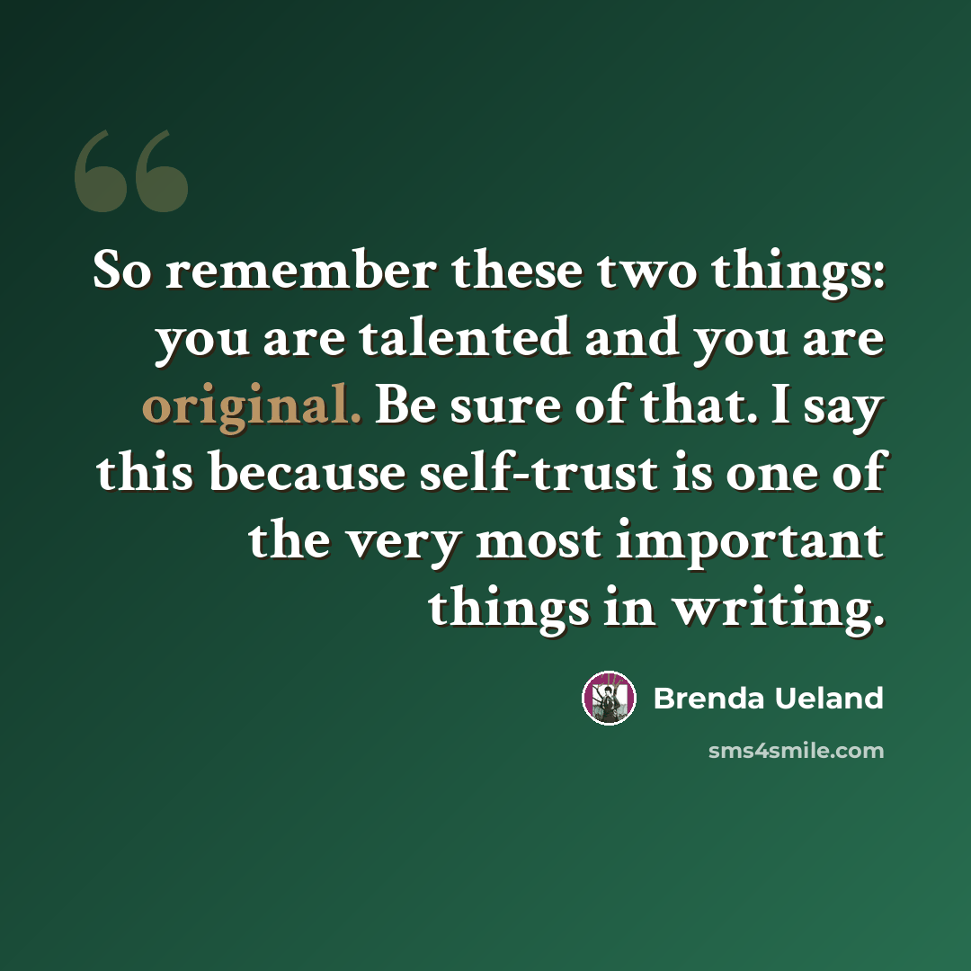 “So remember these two things: you are talented and you are original. Be sure of that. I say this because self-trust is one of the very most important things in writing.” quote by Brenda Ueland