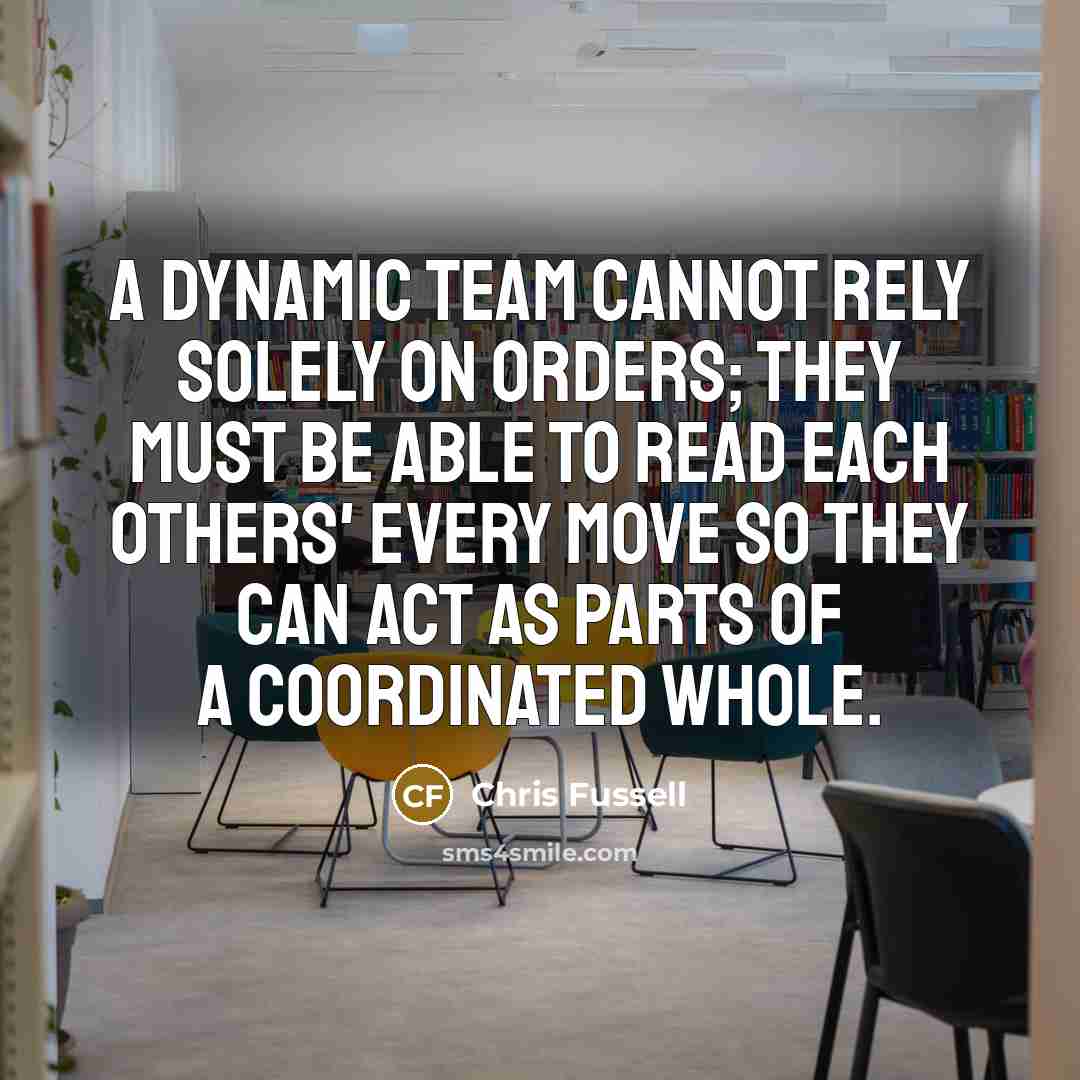 “A dynamic team cannot rely solely on orders; they must be able to read each others' every move so they can act as parts of a coordinated whole.” quote by Chris Fussell