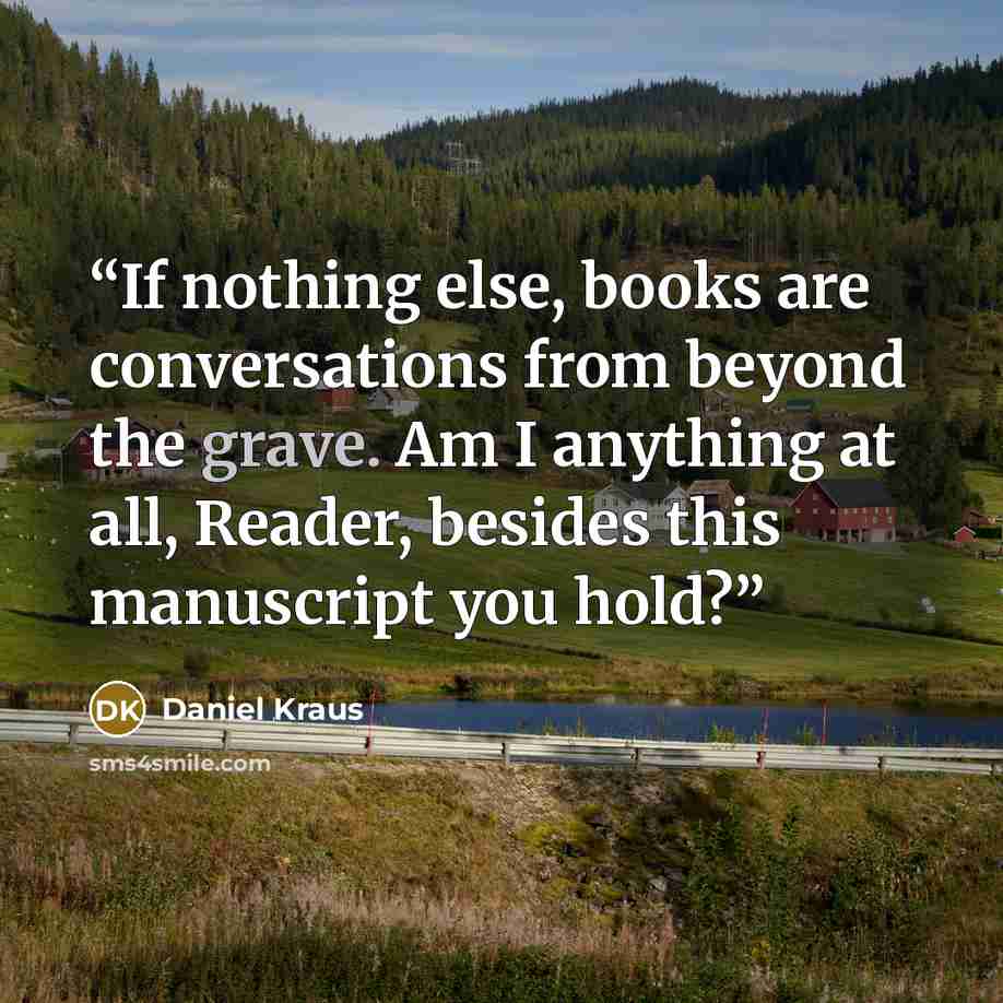 “If nothing else, books are conversations from beyond the grave. Am I anything at all, Reader, besides this manuscript you hold?” quote by Daniel Kraus