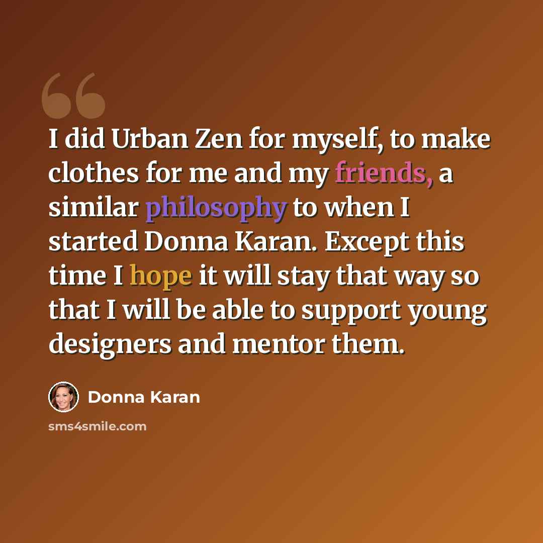 “I did Urban Zen for myself, to make clothes for me and my friends, a similar philosophy to when I started Donna Karan. Except this time I hope it will stay that way so that I will be able to support young designers and mentor them.” quote by Donna Karan