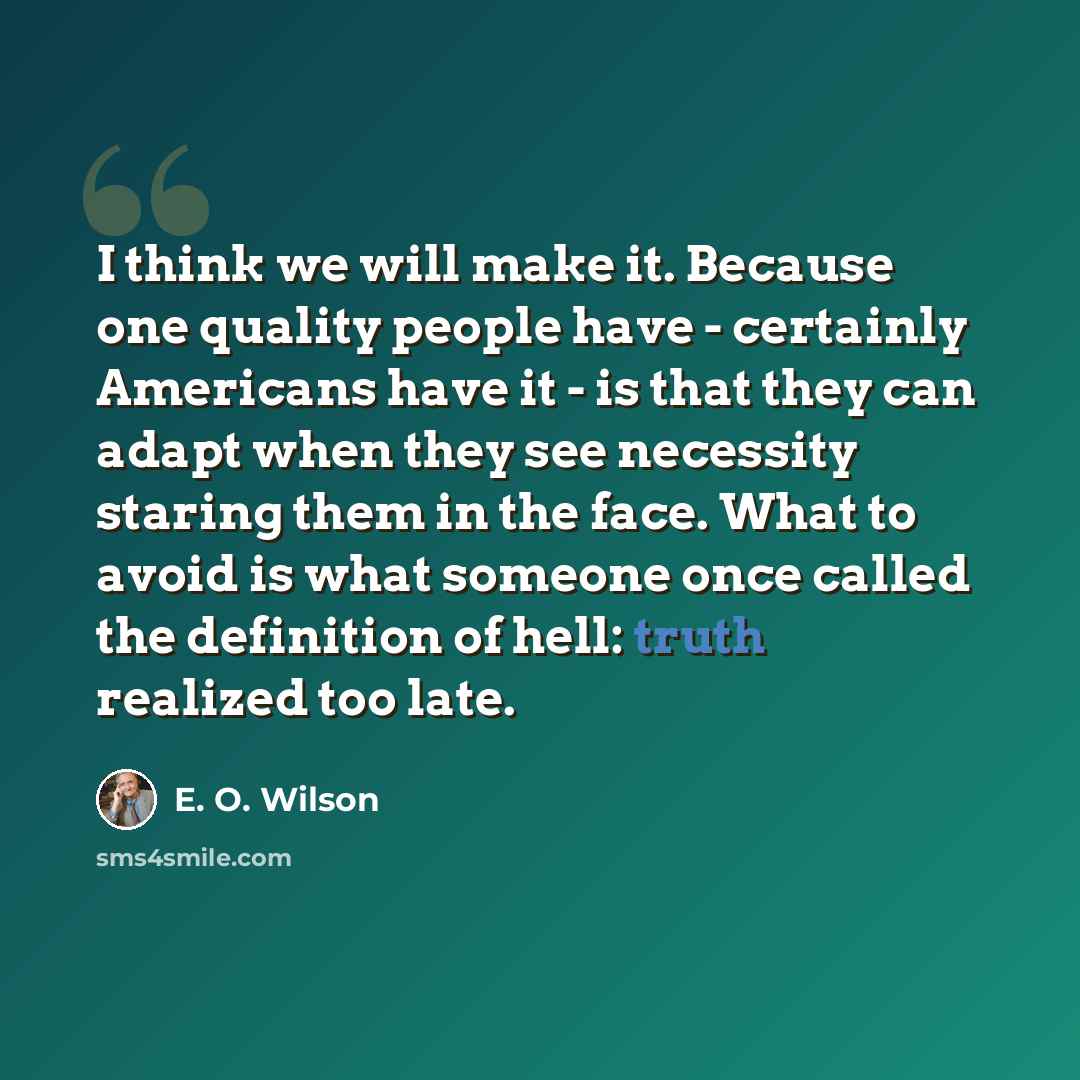 “I think we will make it. Because one quality people have - certainly Americans have it - is that they can adapt when they see necessity staring them in the face. What to avoid is what someone once called the definition of hell: truth realized too late.” quote by E. O. Wilson