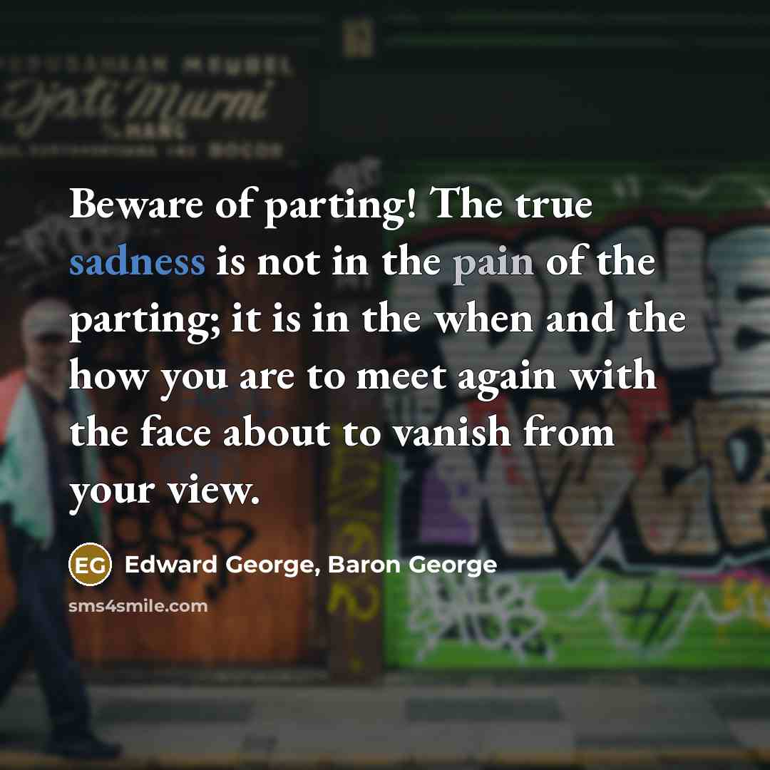 “Beware of parting! The true sadness is not in the pain of the parting; it is in the when and the how you are to meet again with the face about to vanish from your view.” quote by Edward George, Baron George
