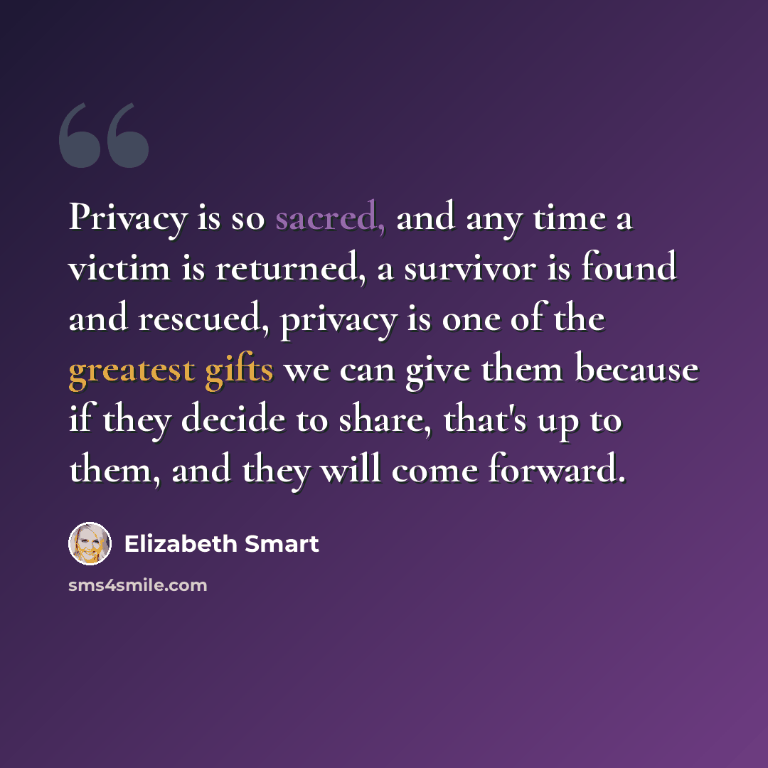 “Privacy is so sacred, and any time a victim is returned, a survivor is found and rescued, privacy is one of the greatest gifts we can give them because if they decide to share, that's up to them, and they will come forward.” quote by Elizabeth Smart