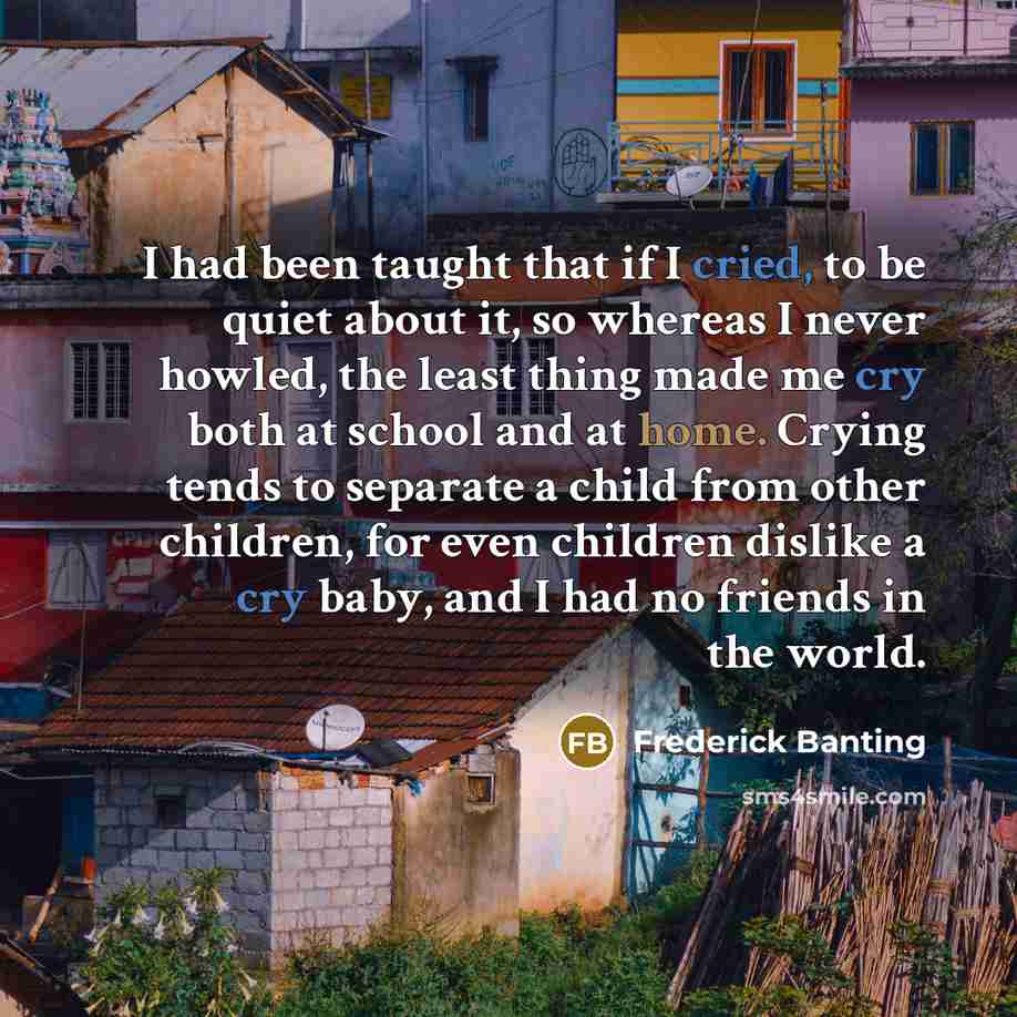“I had been taught that if I cried, to be quiet about it, so whereas I never howled, the least thing made me cry both at school and at home. Crying tends to separate a child from other children, for even children dislike a cry baby, and I had no friends in the world.” quote by Frederick Banting