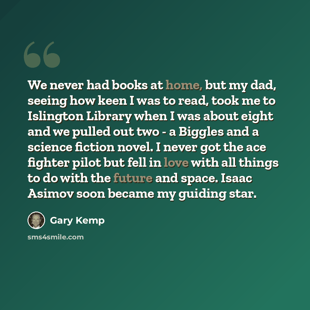 “We never had books at home, but my dad, seeing how keen I was to read, took me to Islington Library when I was about eight and we pulled out two - a Biggles and a science fiction novel. I never got the ace fighter pilot but fell in love with all things to do with the future and space. Isaac Asimov…” quote by Gary Kemp